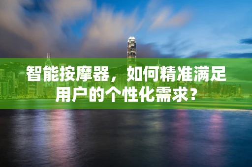 智能按摩器，如何精准满足用户的个性化需求？