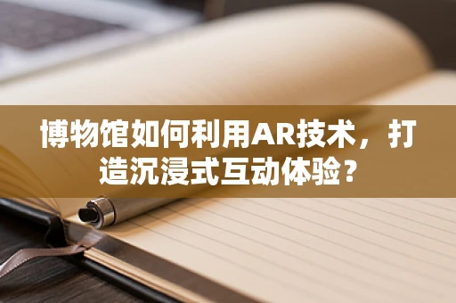 博物馆如何利用AR技术，打造沉浸式互动体验？