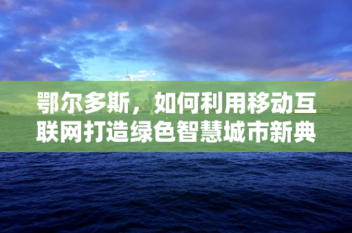 鄂尔多斯，如何利用移动互联网打造绿色智慧城市新典范？