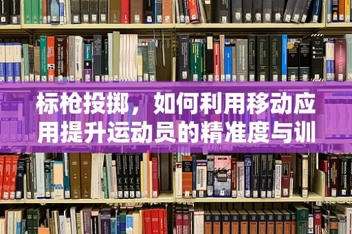 标枪投掷，如何利用移动应用提升运动员的精准度与训练效率？