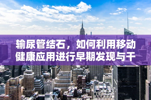 输尿管结石，如何利用移动健康应用进行早期发现与干预？