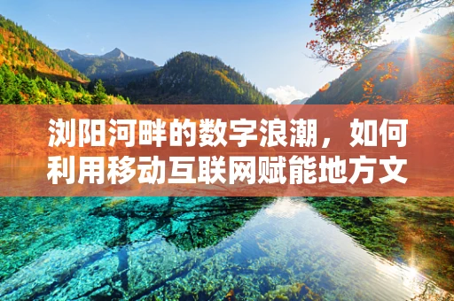 浏阳河畔的数字浪潮，如何利用移动互联网赋能地方文化旅游？