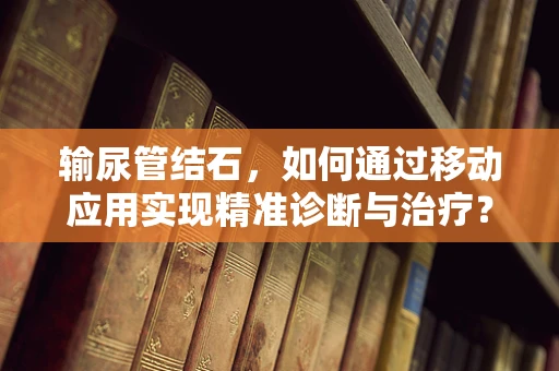 输尿管结石，如何通过移动应用实现精准诊断与治疗？