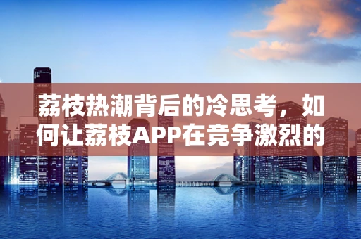 荔枝热潮背后的冷思考，如何让荔枝APP在竞争激烈的移动市场中脱颖而出？