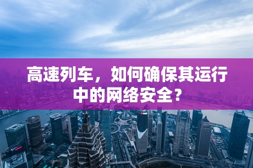 高速列车，如何确保其运行中的网络安全？