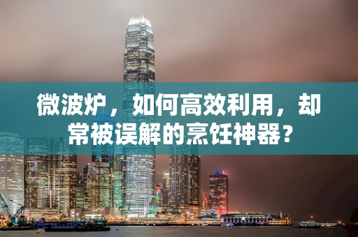 微波炉，如何高效利用，却常被误解的烹饪神器？