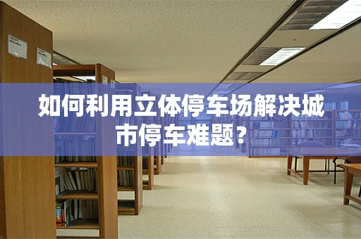 如何利用立体停车场解决城市停车难题？