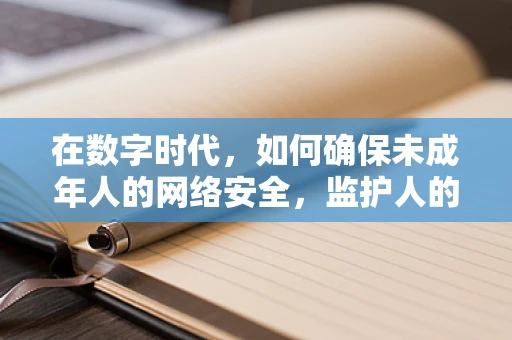 在数字时代，如何确保未成年人的网络安全，监护人的角色与挑战？