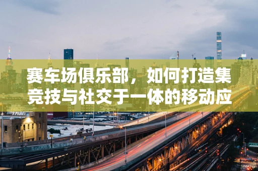 赛车场俱乐部，如何打造集竞技与社交于一体的移动应用体验？