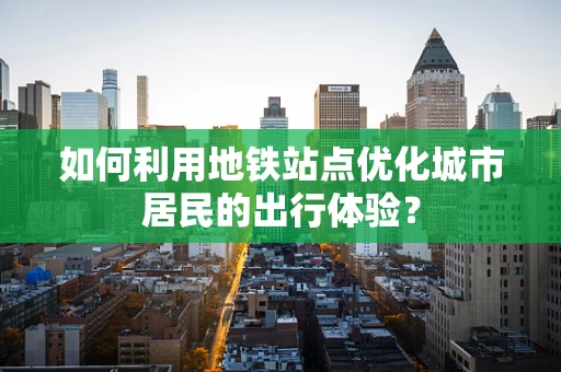 如何利用地铁站点优化城市居民的出行体验？