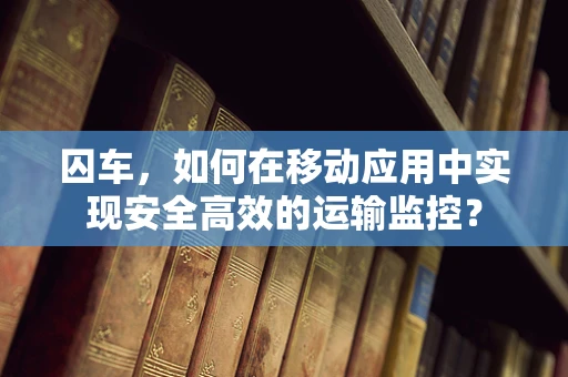 囚车，如何在移动应用中实现安全高效的运输监控？