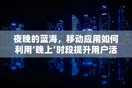 夜晚的蓝海，移动应用如何利用‘晚上’时段提升用户活跃度？