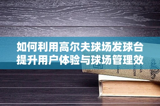 如何利用高尔夫球场发球台提升用户体验与球场管理效率？