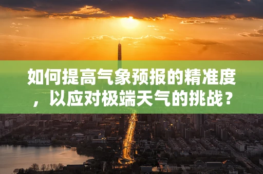 如何提高气象预报的精准度，以应对极端天气的挑战？