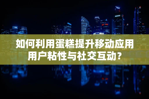 如何利用蛋糕提升移动应用用户粘性与社交互动？