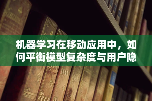 机器学习在移动应用中，如何平衡模型复杂度与用户隐私？