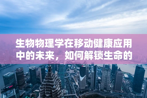 生物物理学在移动健康应用中的未来，如何解锁生命的微观密码？