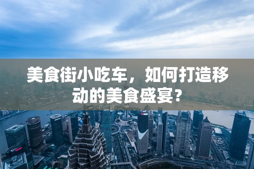 美食街小吃车，如何打造移动的美食盛宴？