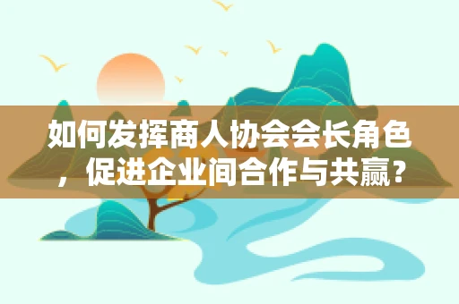 如何发挥商人协会会长角色，促进企业间合作与共赢？