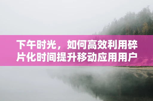 下午时光，如何高效利用碎片化时间提升移动应用用户体验？