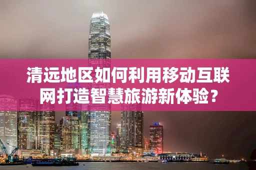 清远地区如何利用移动互联网打造智慧旅游新体验？