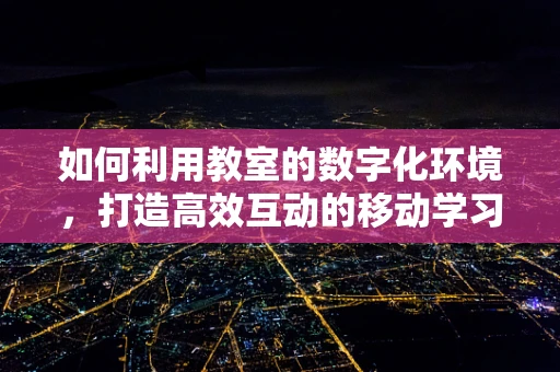 如何利用教室的数字化环境，打造高效互动的移动学习体验？