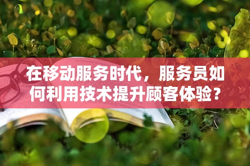 在移动服务时代，服务员如何利用技术提升顾客体验？