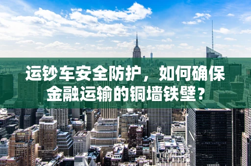 运钞车安全防护，如何确保金融运输的铜墙铁壁？