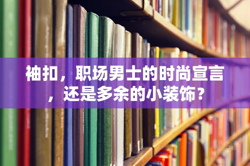 袖扣，职场男士的时尚宣言，还是多余的小装饰？