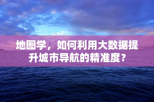 地图学，如何利用大数据提升城市导航的精准度？