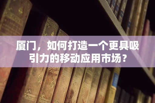 厦门，如何打造一个更具吸引力的移动应用市场？