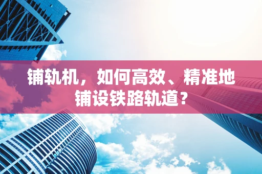 铺轨机，如何高效、精准地铺设铁路轨道？