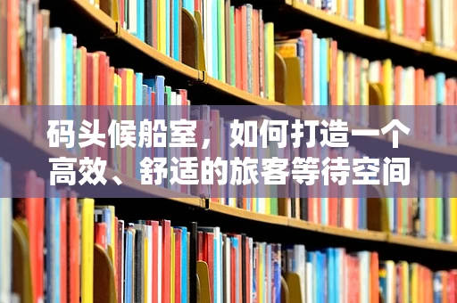 码头候船室，如何打造一个高效、舒适的旅客等待空间？