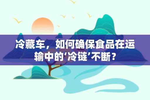 冷藏车，如何确保食品在运输中的‘冷链’不断？