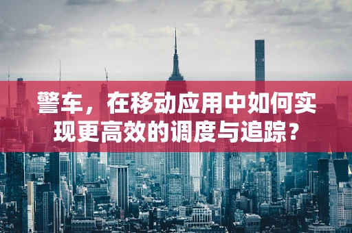 警车，在移动应用中如何实现更高效的调度与追踪？