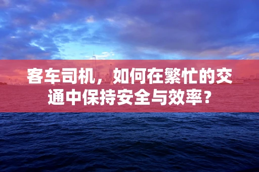 客车司机，如何在繁忙的交通中保持安全与效率？