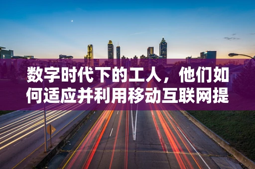 数字时代下的工人，他们如何适应并利用移动互联网提升技能与就业？