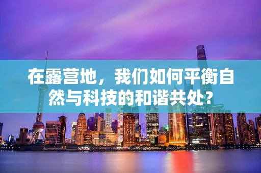 在露营地，我们如何平衡自然与科技的和谐共处？