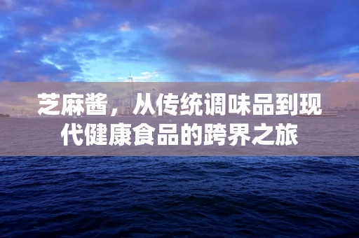 芝麻酱，从传统调味品到现代健康食品的跨界之旅