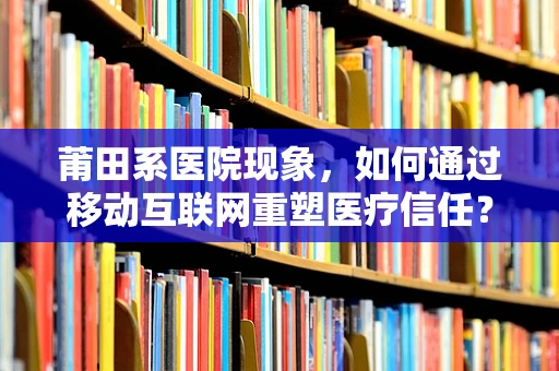 莆田系医院现象，如何通过移动互联网重塑医疗信任？