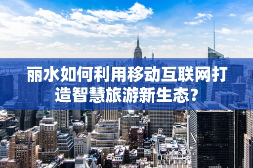 丽水如何利用移动互联网打造智慧旅游新生态？