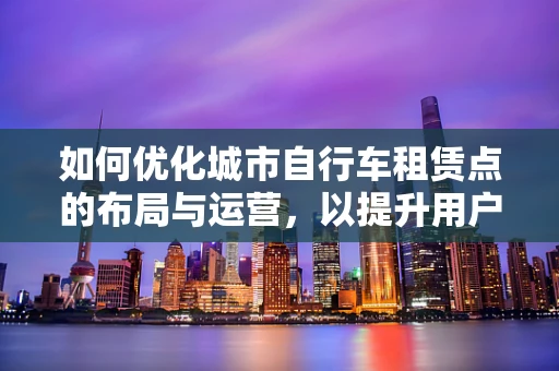 如何优化城市自行车租赁点的布局与运营，以提升用户体验？