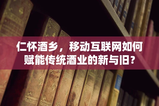 仁怀酒乡，移动互联网如何赋能传统酒业的新与旧？