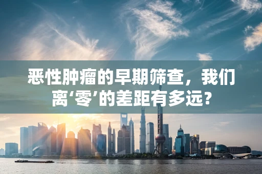 恶性肿瘤的早期筛查，我们离‘零’的差距有多远？