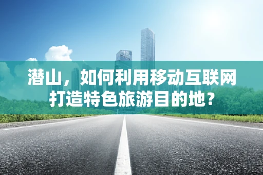 潜山，如何利用移动互联网打造特色旅游目的地？