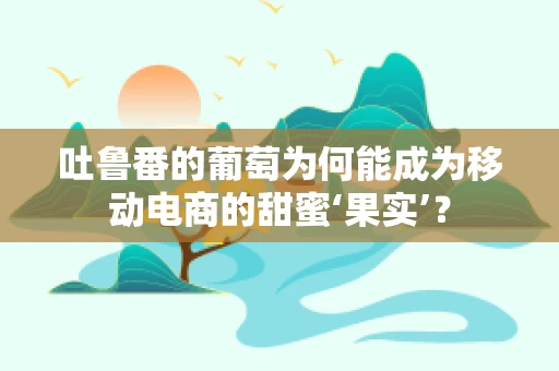 吐鲁番的葡萄为何能成为移动电商的甜蜜‘果实’？