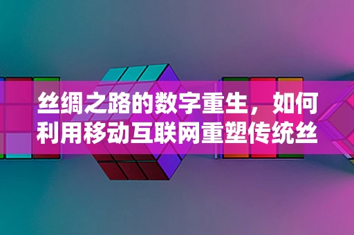 丝绸之路的数字重生，如何利用移动互联网重塑传统丝绸产业？