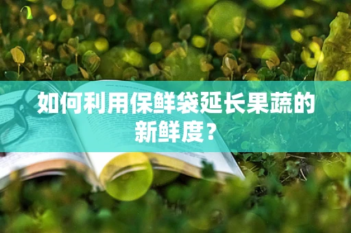 如何利用保鲜袋延长果蔬的新鲜度？