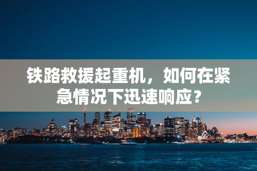 铁路救援起重机，如何在紧急情况下迅速响应？