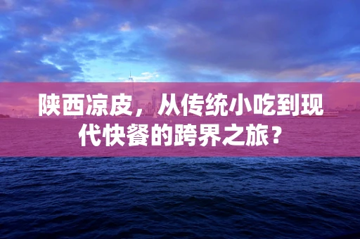 陕西凉皮，从传统小吃到现代快餐的跨界之旅？